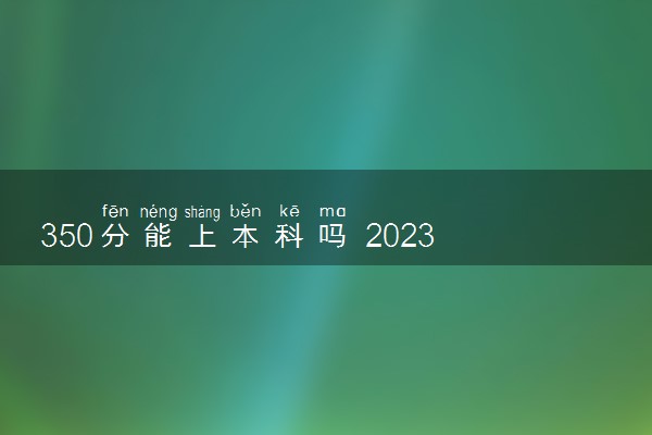 350分能上本科吗 2023可以上哪些院校