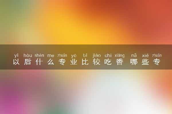 以后什么专业比较吃香 哪些专业热门前景好
