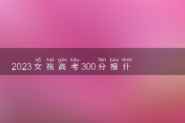 2023女孩高考300分报什么专业好 哪些专业就业好