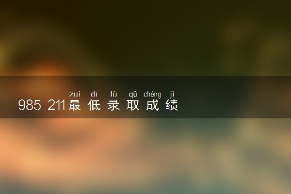 985 211最低录取成绩 最低分数线是多少