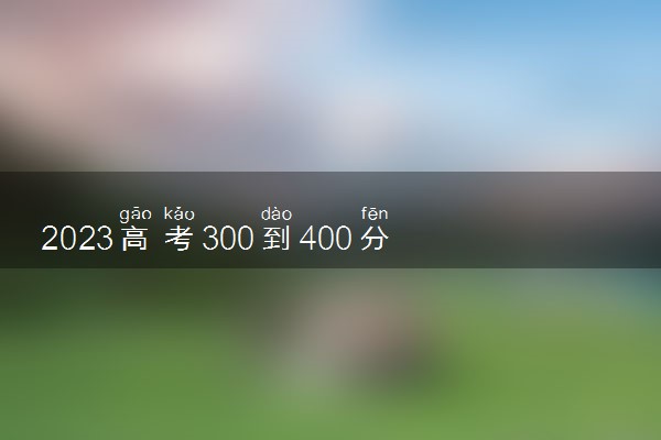 2023高考300到400分能上什么大学 可以报哪些公办院校