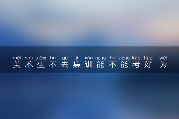 美术生不去集训能不能考好 为什么要参加集训