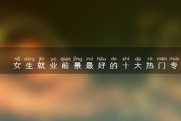 女生就业前景最好的十大热门专业 2023就业率高的专业
