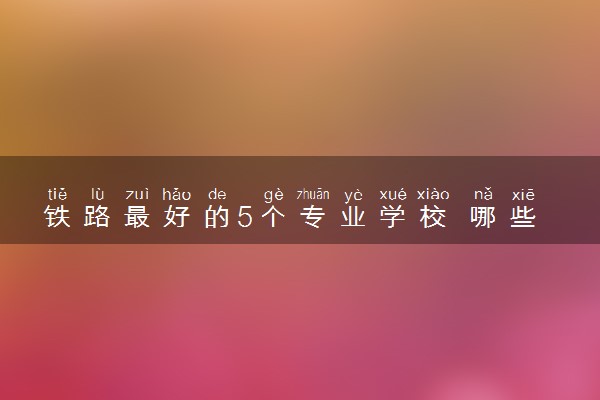铁路最好的5个专业学校 哪些专业和学校比较好