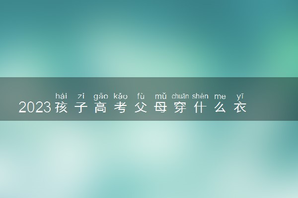 2023孩子高考父母穿什么衣服吉利 有哪些注意事项