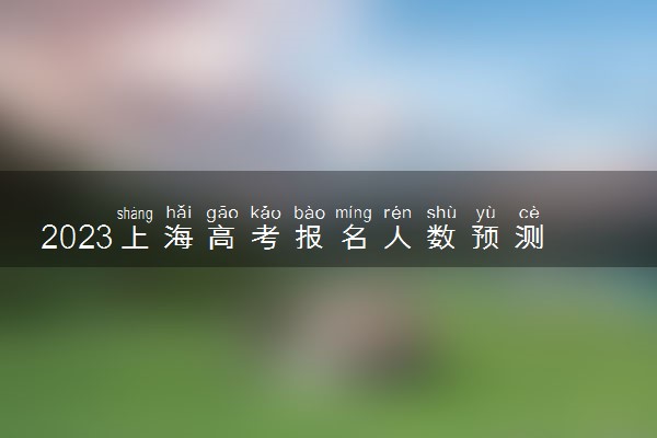 2023上海高考报名人数预测多少人 参加高考人数预计