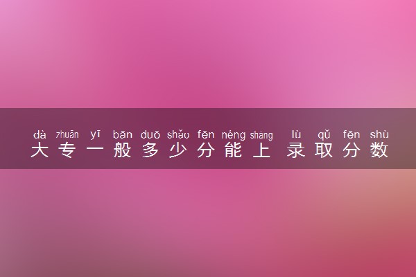 大专一般多少分能上 录取分数线是多少
