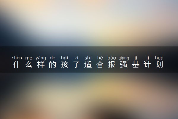什么样的孩子适合报强基计划 报考强基计划的优缺点