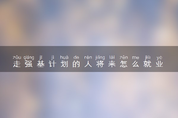 走强基计划的人将来怎么就业 前景怎么样