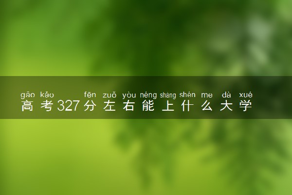 高考327分左右能上什么大学 可以报考哪些院校