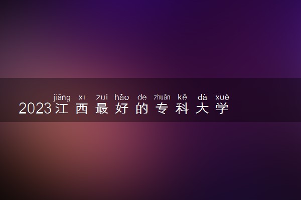 2023江西最好的专科大学 江西专科排名