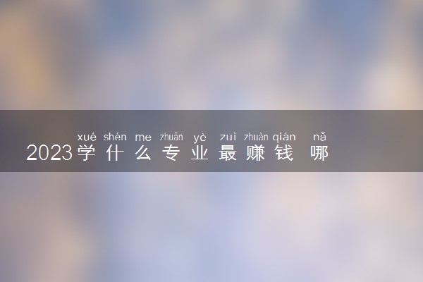 2023学什么专业最赚钱 哪些专业工资高前景好