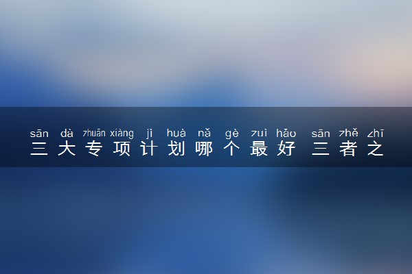 三大专项计划哪个最好 三者之间有什么区别