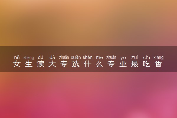 女生读大专选什么专业最吃香 排名前十的专业