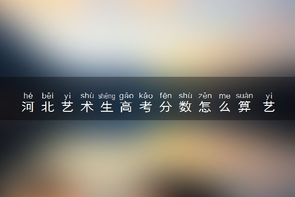 河北艺术生高考分数怎么算 艺考生录取原则是什么
