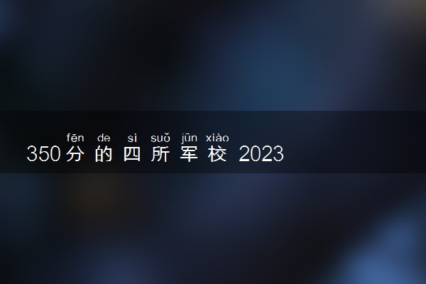350分的四所军校 2023多少分可以上军校