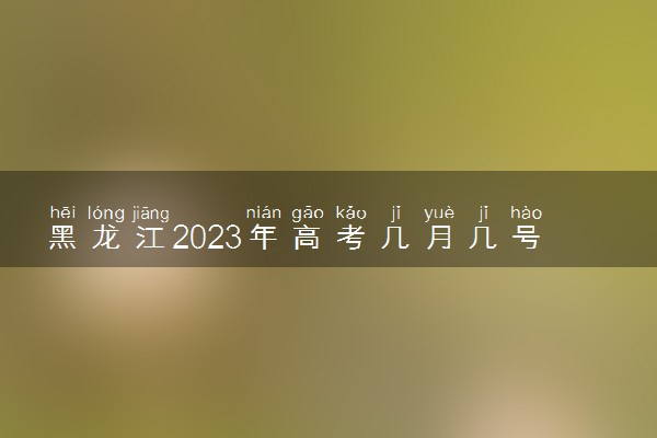 黑龙江2023年高考几月几号结束 什么时候考完