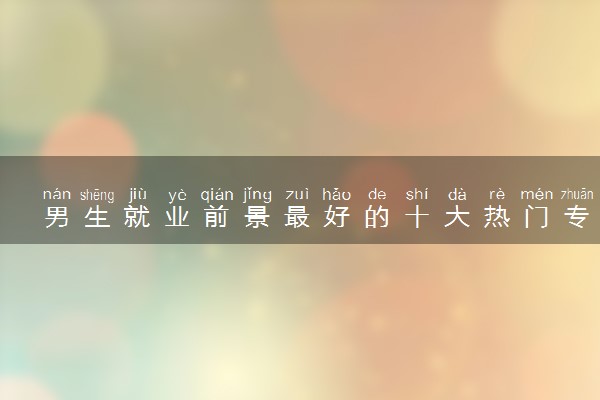 男生就业前景最好的十大热门专业 什么专业好就业