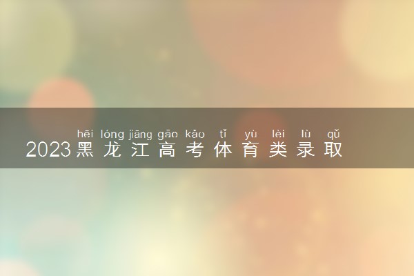 2023黑龙江高考体育类录取批次及投档规则