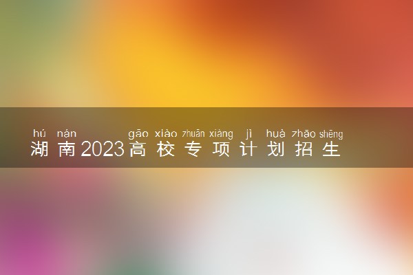 湖南2023高校专项计划招生要求 报名需要什么条件