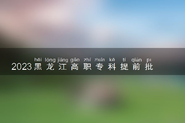 2023黑龙江高职专科提前批可以报几个学校和专业