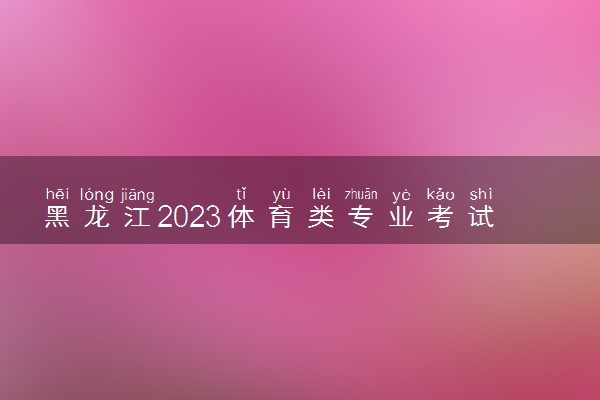 黑龙江2023体育类专业考试时间 什么时候考试