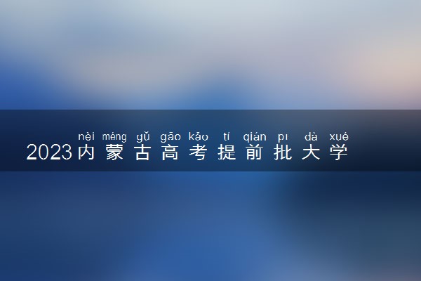 2023内蒙古高考提前批大学有哪些 具体院校名单