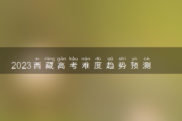 2023西藏高考难度趋势预测 今年高考难度怎么样