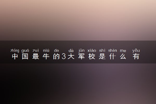 中国最牛的3大军校是什么 有哪些顶尖军校