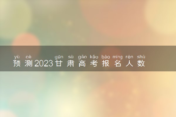 预测2023甘肃高考报名人数 预计多少人参加高考