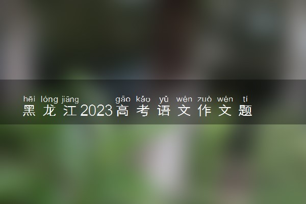 黑龙江2023高考语文作文题目预测 今年考什么话题