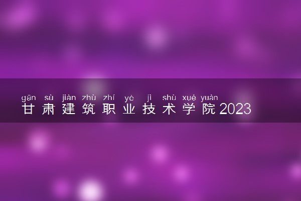 甘肃建筑职业技术学院2023年招生章程