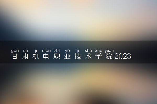 甘肃机电职业技术学院2023年招生章程