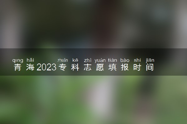 青海2023专科志愿填报时间几月几号 具体填报时间安排