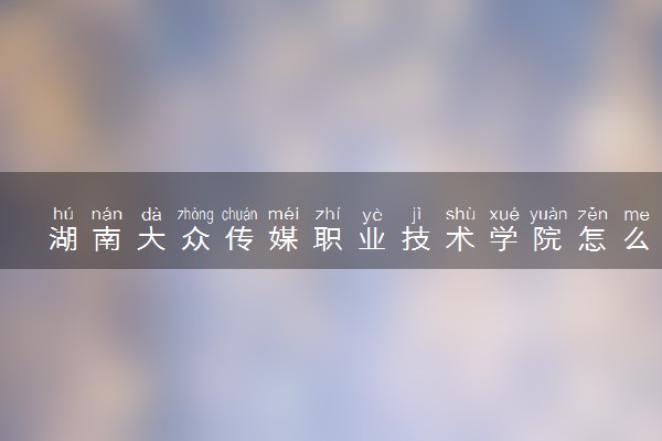 湖南大众传媒职业技术学院怎么样及评价好不好 湖南大众传媒职业技术学院口碑如何