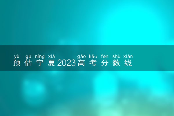 预估宁夏2023高考分数线 预计是多少分