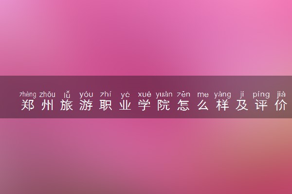 郑州旅游职业学院怎么样及评价好不好 郑州旅游职业学院口碑如何