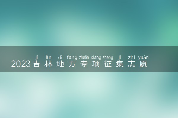 2023吉林地方专项征集志愿录取时间公布 什么时候录取