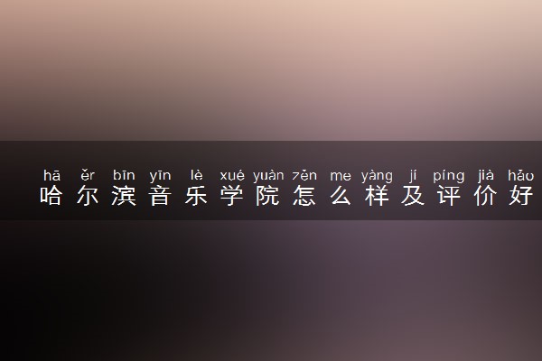 哈尔滨音乐学院怎么样及评价好不好 哈尔滨音乐学院口碑如何