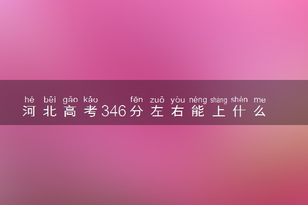 河北高考346分左右能上什么大学 可以报哪些公办院校(2023报考推荐)