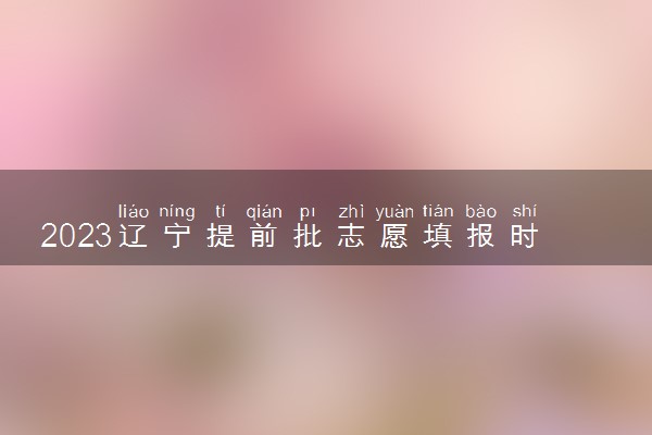 2023辽宁提前批志愿填报时间什么时候 哪天开始