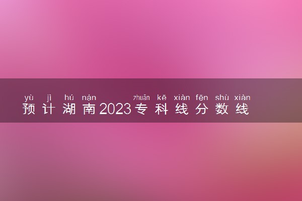 预计湖南2023专科线分数线 预估是多少分
