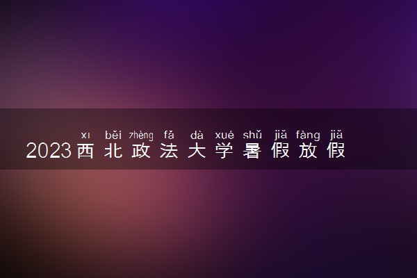 2023西北政法大学暑假放假时间什么时候 几月几号开学