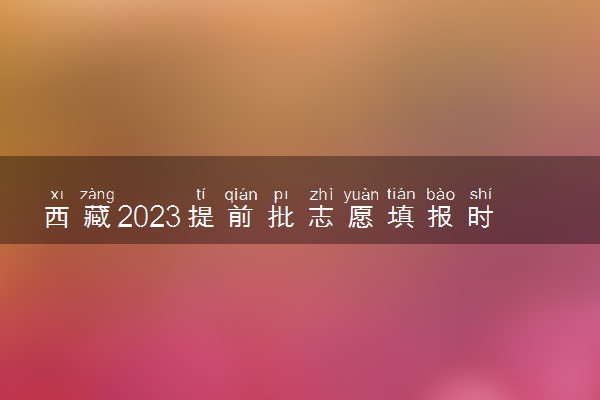 西藏2023提前批志愿填报时间和截止时间 什么时候结束