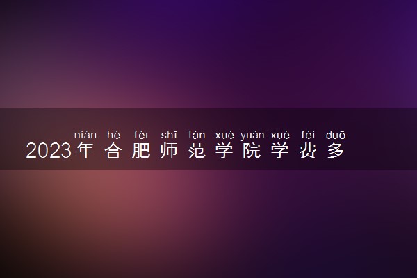 2023年合肥师范学院学费多少钱一年及各专业收费标准查询 大约需要多少费用