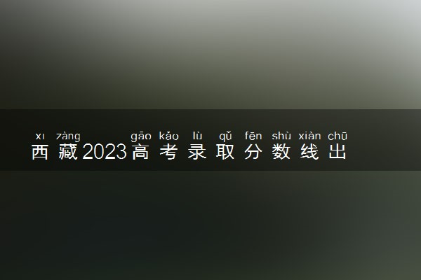 西藏2023高考录取分数线出炉 文理科分数线最新公布