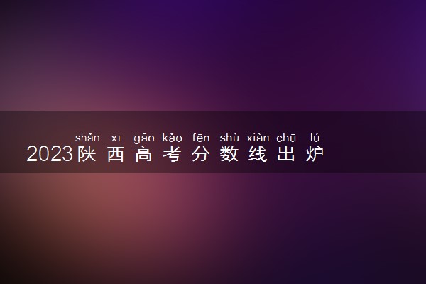 2023陕西高考分数线出炉 艺术类分数线最新公布