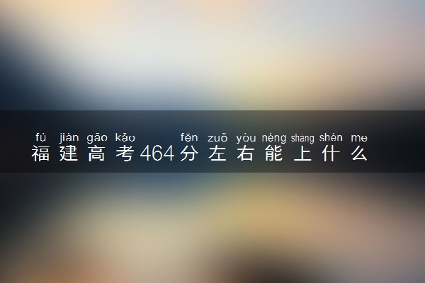 福建高考464分左右能上什么大学 可以报哪些公办院校(2023报考推荐)