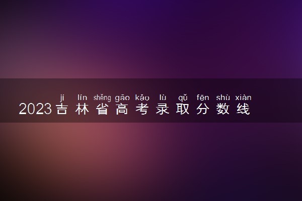 2023吉林省高考录取分数线公布 各批次多少分