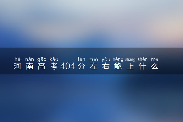 河南高考404分左右能上什么大学 可以报哪些公办院校(2023报考推荐)